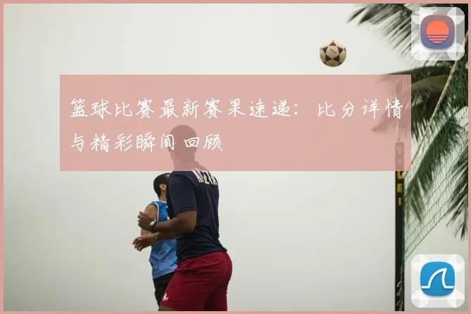 篮球比赛最新赛果速递：比分详情与精彩瞬间回顾