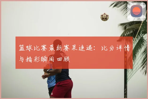 篮球比赛最新赛果速递：比分详情与精彩瞬间回顾