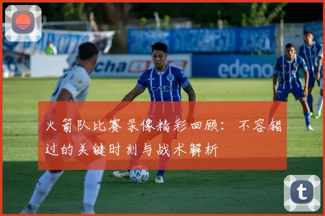 火箭队比赛录像精彩回顾：不容错过的关键时刻与战术解析