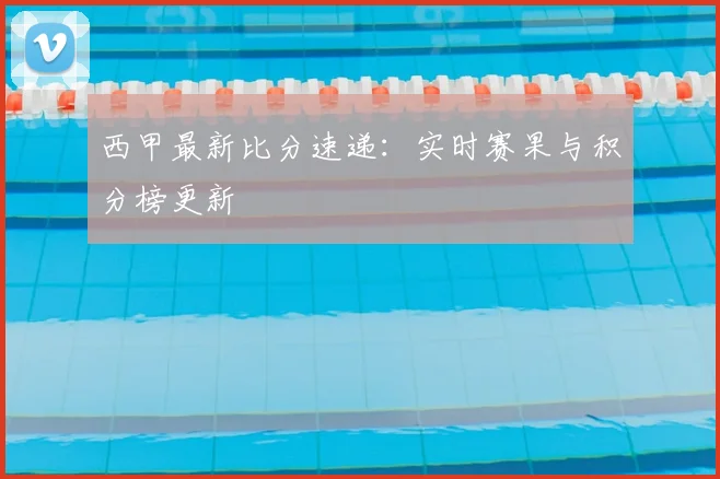 西甲最新比分速递：实时赛果与积分榜更新