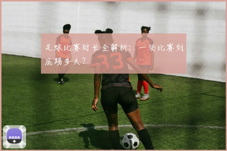 足球比赛时长全解析：一场比赛到底踢多久？