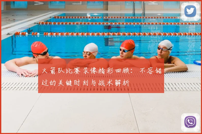 火箭队比赛录像精彩回顾：不容错过的关键时刻与战术解析